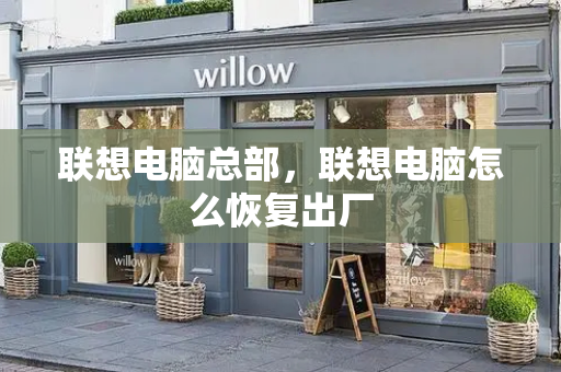 联想电脑总部，联想电脑怎么恢复出厂-第1张图片-星选测评