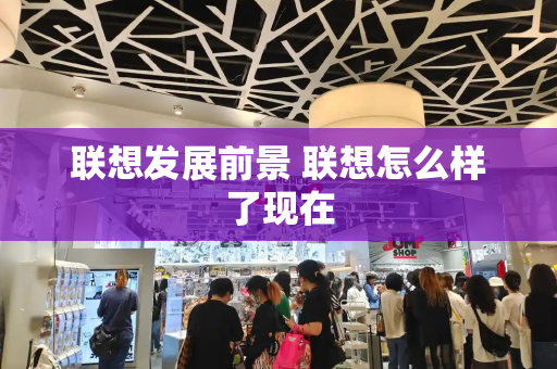 联想发展前景 联想怎么样了现在-第1张图片-星选测评