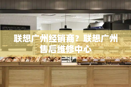 联想广州经销商？联想广州售后维修中心-第1张图片-星选测评