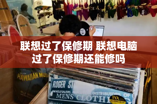 联想过了保修期 联想电脑过了保修期还能修吗