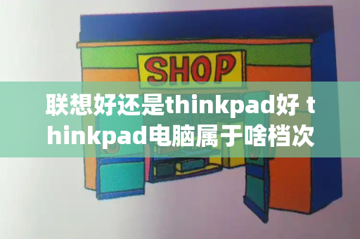 联想好还是thinkpad好 thinkpad电脑属于啥档次