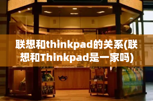 联想和thinkpad的关系(联想和Thinkpad是一家吗)
