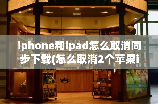 iphone和ipad怎么取消同步下载(怎么取消2个苹果id同步)-第1张图片-星选测评