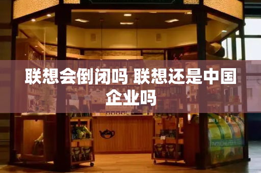 联想会倒闭吗 联想还是中国企业吗