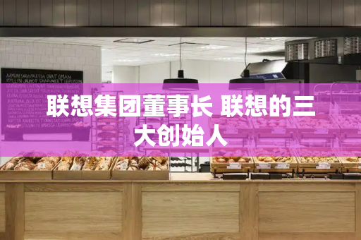 联想集团董事长 联想的三大创始人