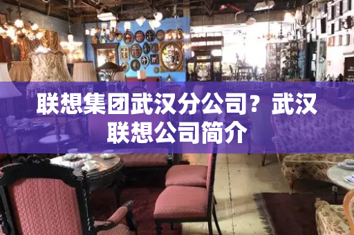 联想集团武汉分公司？武汉联想公司简介-第1张图片-星选测评