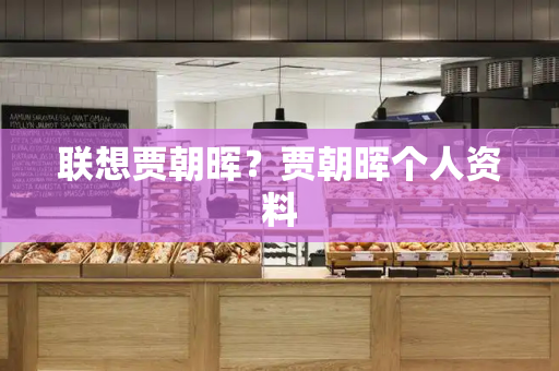 联想贾朝晖？贾朝晖个人资料-第1张图片-星选测评