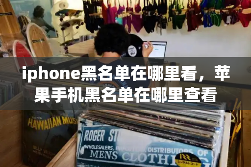 iphone黑名单在哪里看，苹果手机黑名单在哪里查看-第1张图片-星选测评