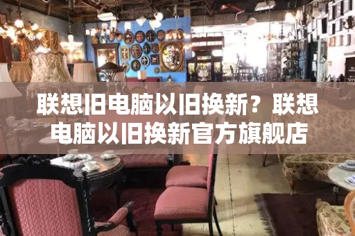 联想旧电脑以旧换新？联想电脑以旧换新官方旗舰店