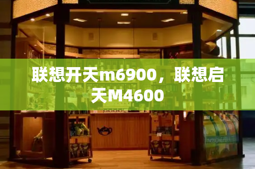 联想开天m6900，联想启天M4600-第1张图片-星选测评