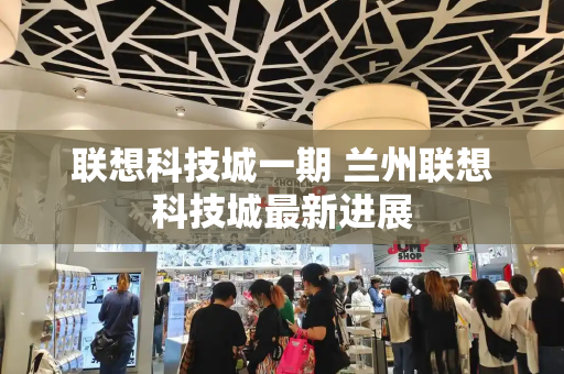 联想科技城一期 兰州联想科技城最新进展-第1张图片-星选测评