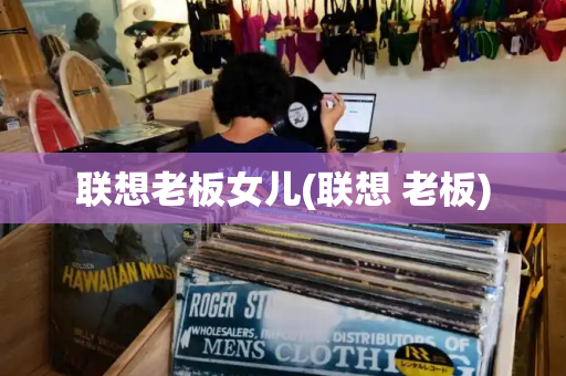联想老板女儿(联想 老板)