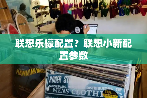 联想乐檬配置？联想小新配置参数