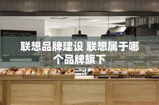 联想品牌建设 联想属于哪个品牌旗下