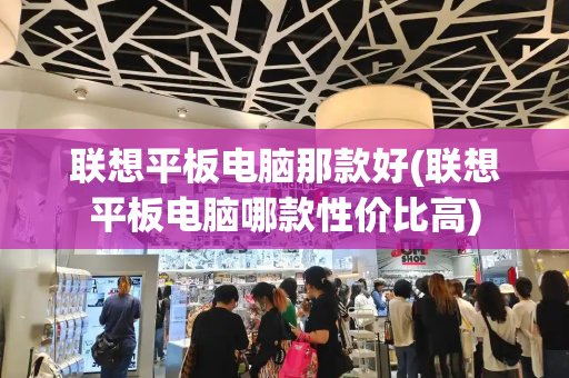 联想平板电脑那款好(联想平板电脑哪款性价比高)