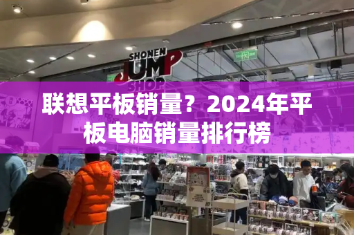 联想平板销量？2024年平板电脑销量排行榜