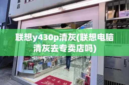 联想y430p清灰(联想电脑清灰去专卖店吗)-第1张图片-星选测评