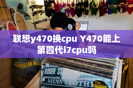 联想y470换cpu Y470能上第四代i7cpu吗-第1张图片-星选测评