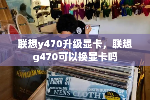联想y470升级显卡，联想g470可以换显卡吗