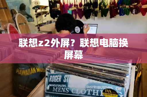 联想z2外屏？联想电脑换屏幕-第1张图片-星选测评