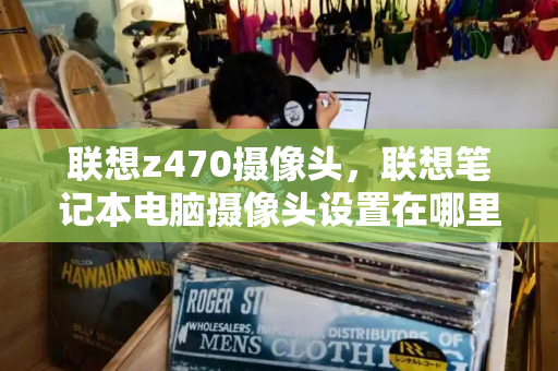 联想z470摄像头，联想笔记本电脑摄像头设置在哪里-第1张图片-星选测评