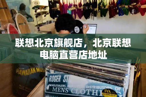 联想北京旗舰店，北京联想电脑直营店地址-第1张图片-星选测评
