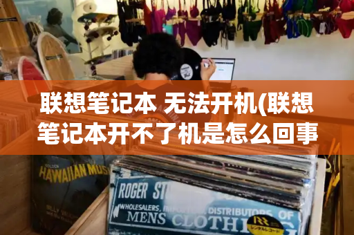 联想笔记本 无法开机(联想笔记本开不了机是怎么回事)