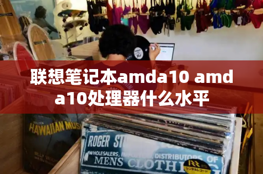 联想笔记本amda10 amda10处理器什么水平-第1张图片-星选测评