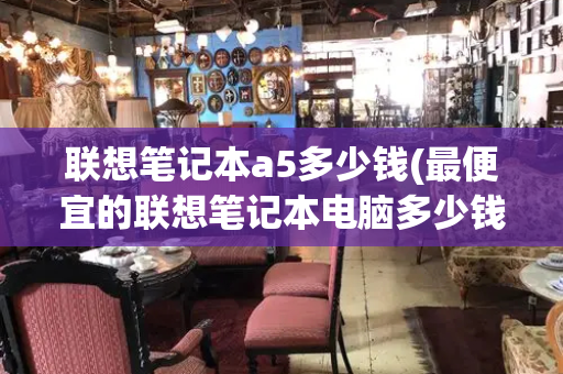 联想笔记本a5多少钱(最便宜的联想笔记本电脑多少钱)-第1张图片-星选测评