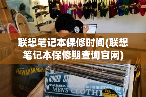 联想笔记本保修时间(联想笔记本保修期查询官网)
