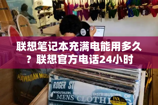 联想笔记本充满电能用多久？联想官方电话24小时