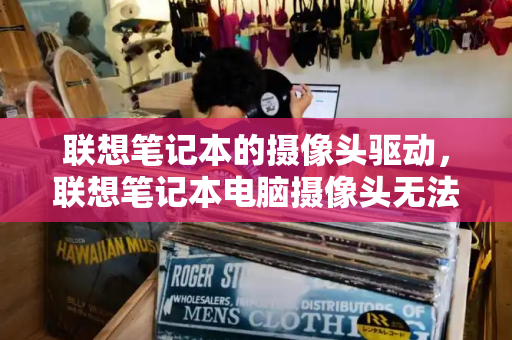 联想笔记本的摄像头驱动，联想笔记本电脑摄像头无法使用-第1张图片-星选测评