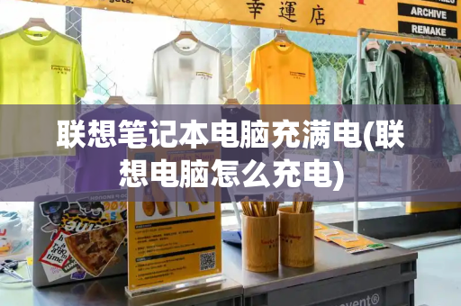 联想笔记本电脑充满电(联想电脑怎么充电)