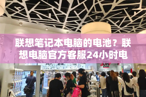 联想笔记本电脑的电池？联想电脑官方客服24小时电话