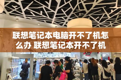 联想笔记本电脑开不了机怎么办 联想笔记本开不了机是怎么回事-第1张图片-星选测评