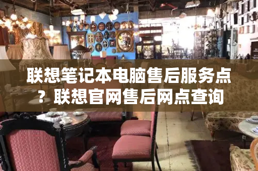 联想笔记本电脑售后服务点？联想官网售后网点查询-第1张图片-星选测评