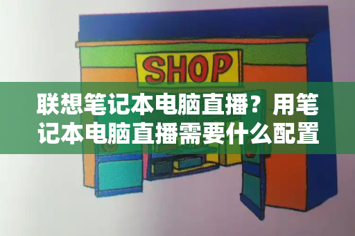 联想笔记本电脑直播？用笔记本电脑直播需要什么配置-第1张图片-星选测评