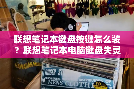 联想笔记本键盘按键怎么装？联想笔记本电脑键盘失灵-第1张图片-星选测评
