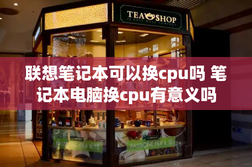 联想笔记本可以换cpu吗 笔记本电脑换cpu有意义吗