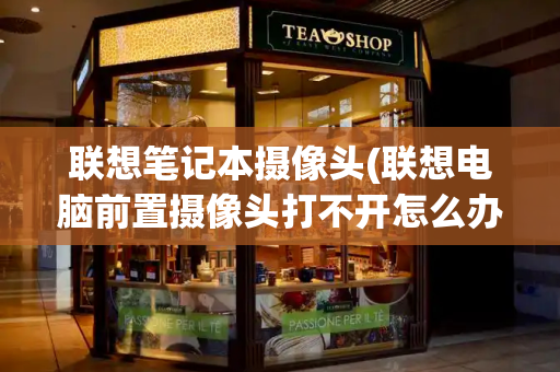 联想笔记本摄像头(联想电脑前置摄像头打不开怎么办)