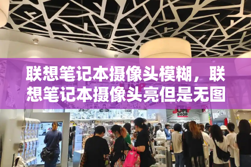 联想笔记本摄像头模糊，联想笔记本摄像头亮但是无图像