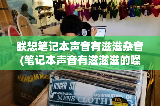 联想笔记本声音有滋滋杂音(笔记本声音有滋滋滋的噪音)