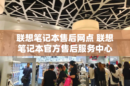 联想笔记本售后网点 联想笔记本官方售后服务中心-第1张图片-星选测评