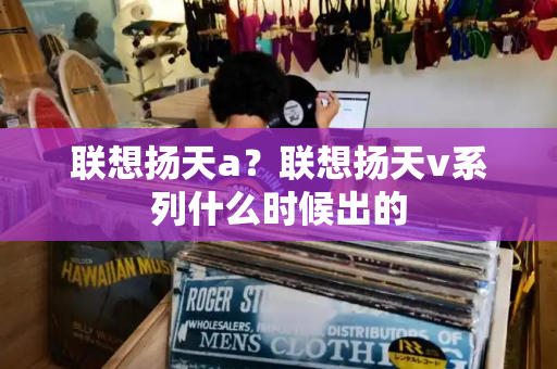 联想扬天a？联想扬天v系列什么时候出的-第1张图片-星选测评