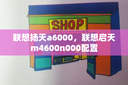 联想扬天a6000，联想启天m4600n000配置-第1张图片-星选测评