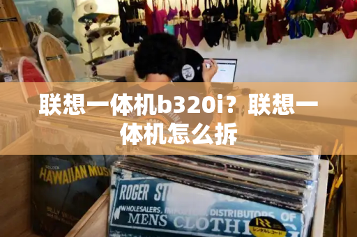 联想一体机b320i？联想一体机怎么拆-第1张图片-星选测评