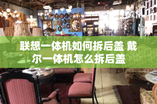 联想一体机如何拆后盖 戴尔一体机怎么拆后盖-第1张图片-星选测评