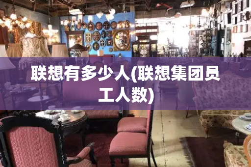 联想有多少人(联想集团员工人数)-第1张图片-星选测评