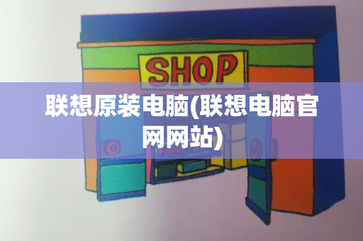 联想原装电脑(联想电脑官网网站)-第1张图片-星选测评