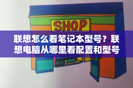 联想怎么看笔记本型号？联想电脑从哪里看配置和型号-第1张图片-星选测评